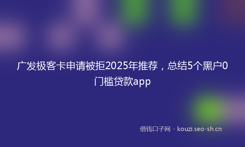 广发极客卡申请被拒2025年推荐，总结5个黑户0门槛贷款app
