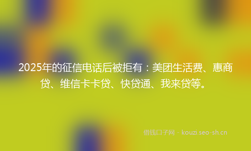 2025年的征信电话后被拒有：美团生活费、惠商贷、维信卡卡贷、快贷通、我来贷等。