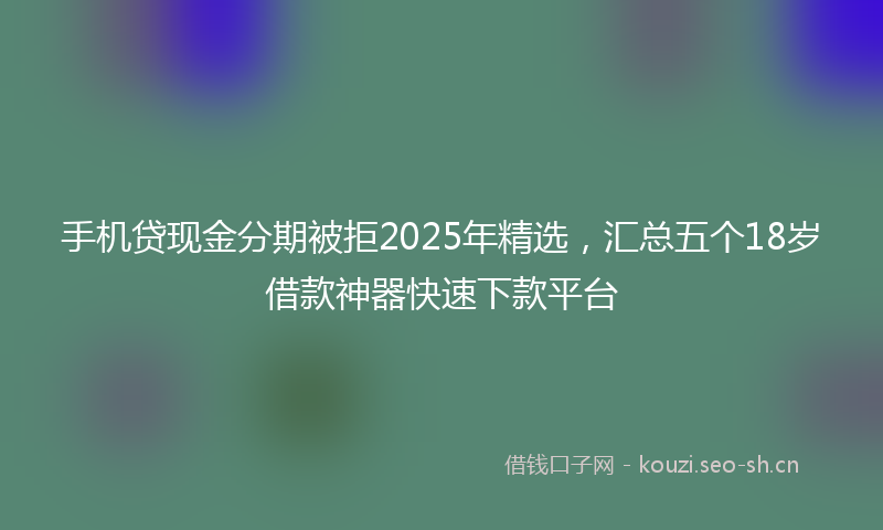 手机贷现金分期被拒2025年精选，汇总五个18岁借款神器快速下款平台
