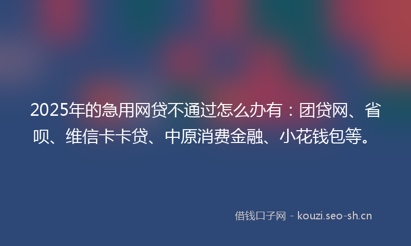 2025年的急用网贷不通过怎么办有：团贷网、省呗、维信卡卡贷、中原消费金融、小花钱包等。