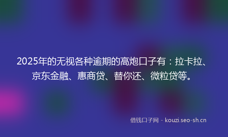 2025年的无视各种逾期的高炮口子有：拉卡拉、京东金融、惠商贷、替你还、微粒贷等。