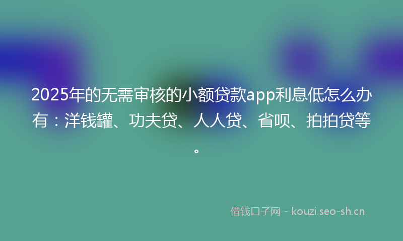 2025年的无需审核的小额贷款app利息低怎么办有：洋钱罐、功夫贷、人人贷、省呗、拍拍贷等。
