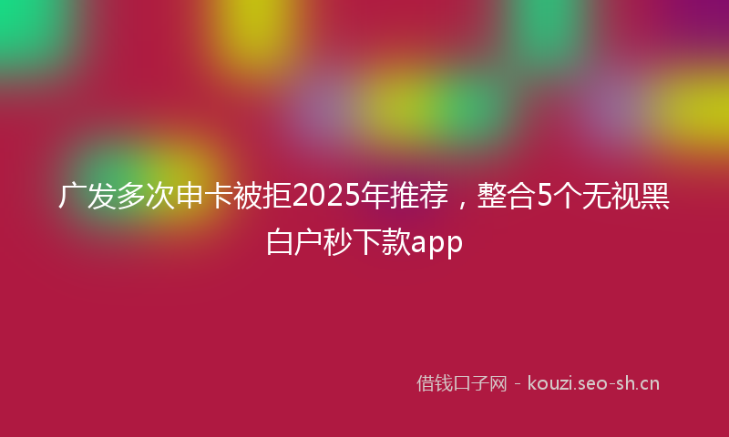 广发多次申卡被拒2025年推荐，整合5个无视黑白户秒下款app