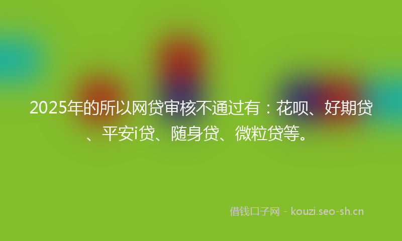 2025年的所以网贷审核不通过有：花呗、好期贷、平安i贷、随身贷、微粒贷等。