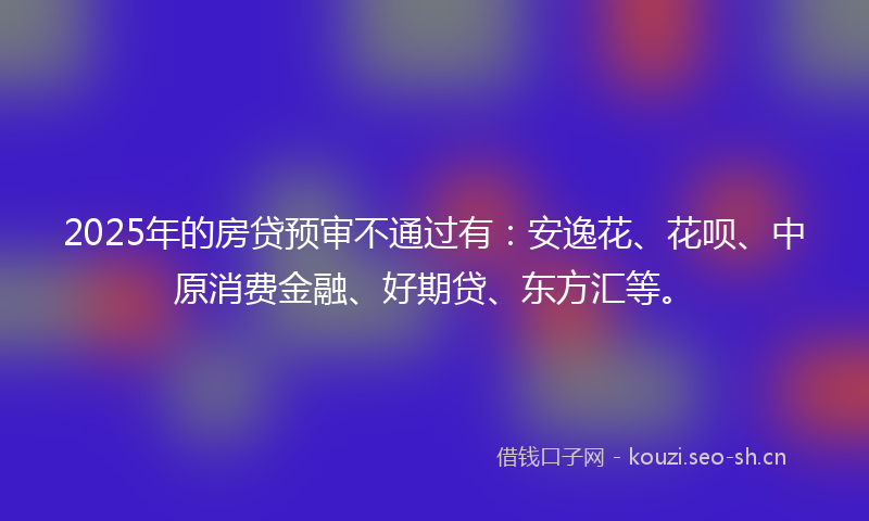 2025年的房贷预审不通过有：安逸花、花呗、中原消费金融、好期贷、东方汇等。