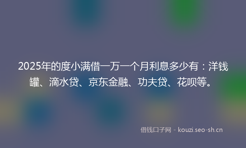 2025年的度小满借一万一个月利息多少有：洋钱罐、滴水贷、京东金融、功夫贷、花呗等。