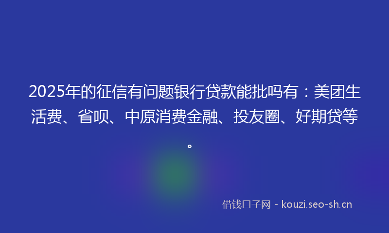 2025年的征信有问题银行贷款能批吗有：美团生活费、省呗、中原消费金融、投友圈、好期贷等。