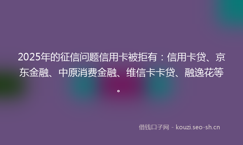 2025年的征信问题信用卡被拒有:信用卡贷、京东金融、中原消费金融、维信卡卡贷、融逸花等。