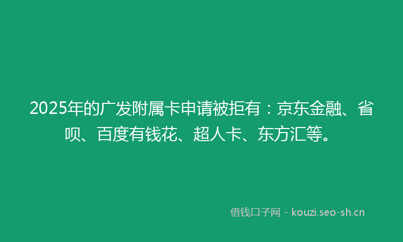 2025年的广发附属卡申请被拒有：京东金融、省呗、百度有钱花、超人卡、东方汇等。