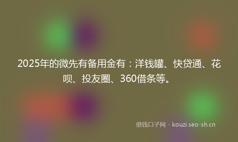 2025年的微先有备用金有：洋钱罐、快贷通、花呗、投友圈、360借条等。