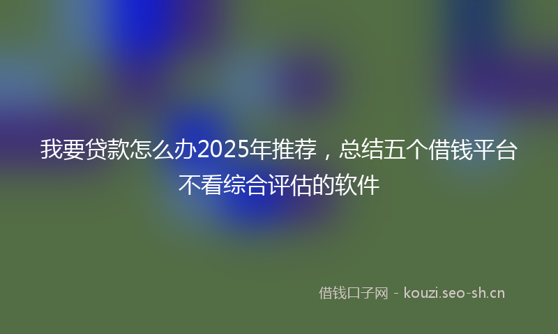 我要贷款怎么办2025年推荐，总结五个借钱平台不看综合评估的软件