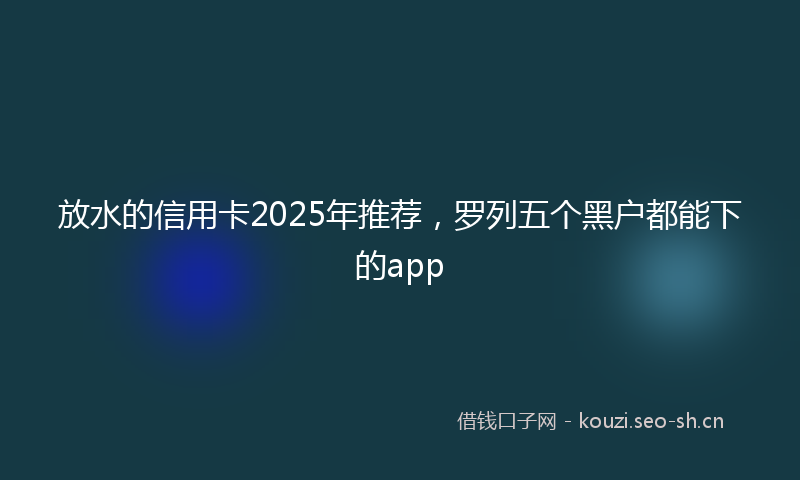放水的信用卡2025年推荐，罗列五个黑户都能下的app