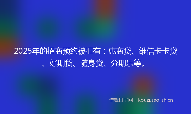 2025年的招商预约被拒有：惠商贷、维信卡卡贷、好期贷、随身贷、分期乐等。
