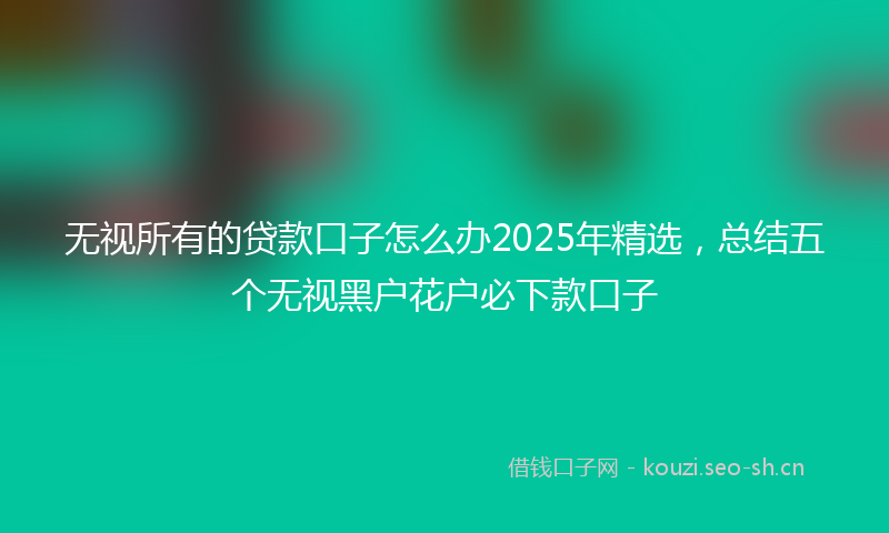 无视所有的贷款口子怎么办2025年精选，总结五个无视黑户花户必下款口子