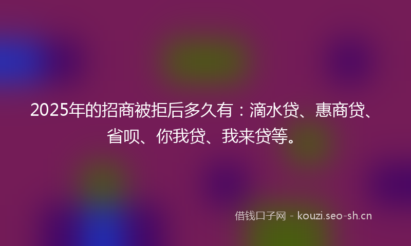 2025年的招商被拒后多久有：滴水贷、惠商贷、省呗、你我贷、我来贷等。