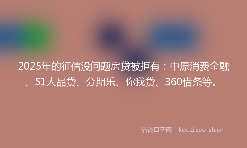 2025年的征信没问题房贷被拒有：中原消费金融、51人品贷、分期乐、你我贷、360借条等。