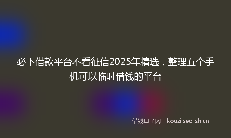 必下借款平台不看征信2025年精选，整理五个手机可以临时借钱的平台