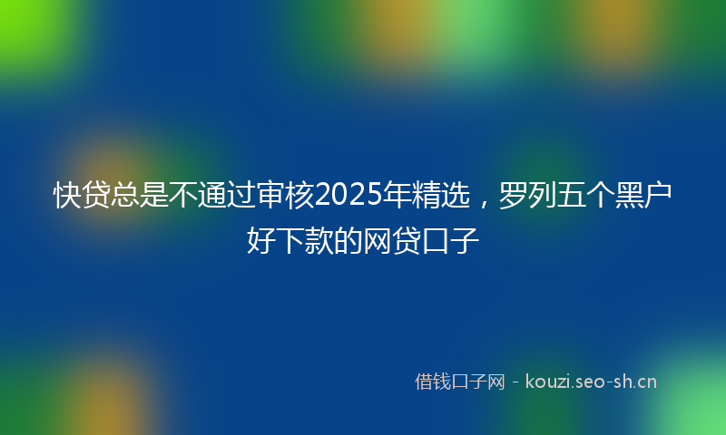 快贷总是不通过审核2025年精选，罗列五个黑户好下款的网贷口子