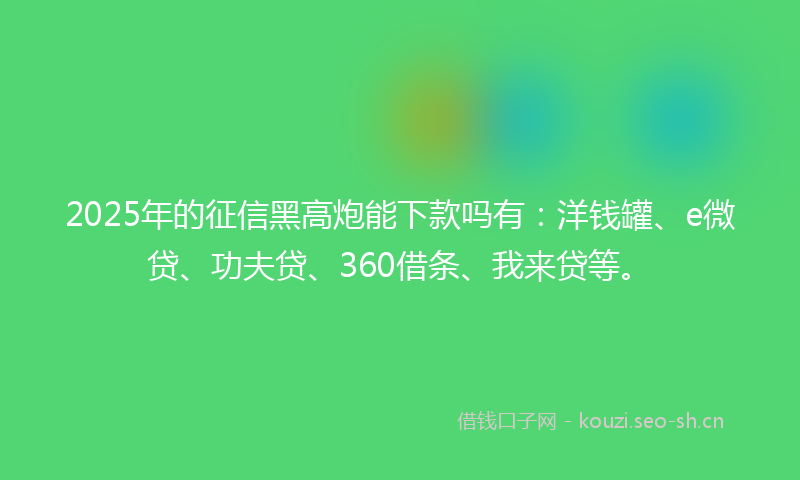2025年的征信黑高炮能下款吗有：洋钱罐、e微贷、功夫贷、360借条、我来贷等。