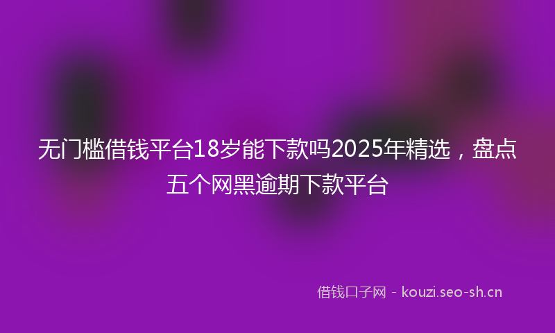 无门槛借钱平台18岁能下款吗2025年精选，盘点五个网黑逾期下款平台