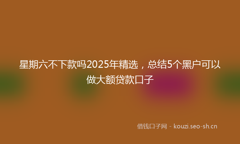 星期六不下款吗2025年精选，总结5个黑户可以做大额贷款口子