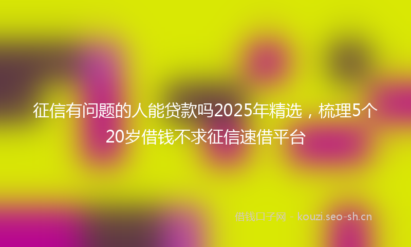 征信有问题的人能贷款吗2025年精选，梳理5个20岁借钱不求征信速借平台