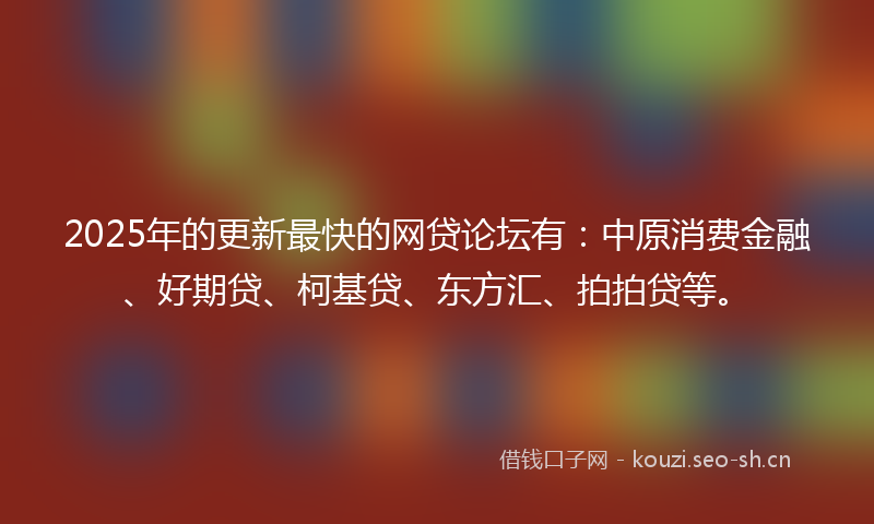 2025年的更新最快的网贷论坛有：中原消费金融、好期贷、柯基贷、东方汇、拍拍贷等。