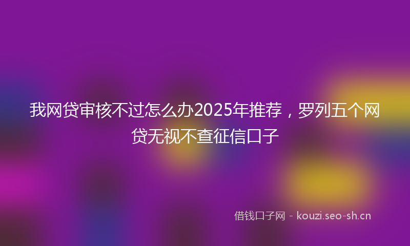 我网贷审核不过怎么办2025年推荐，罗列五个网贷无视不查征信口子