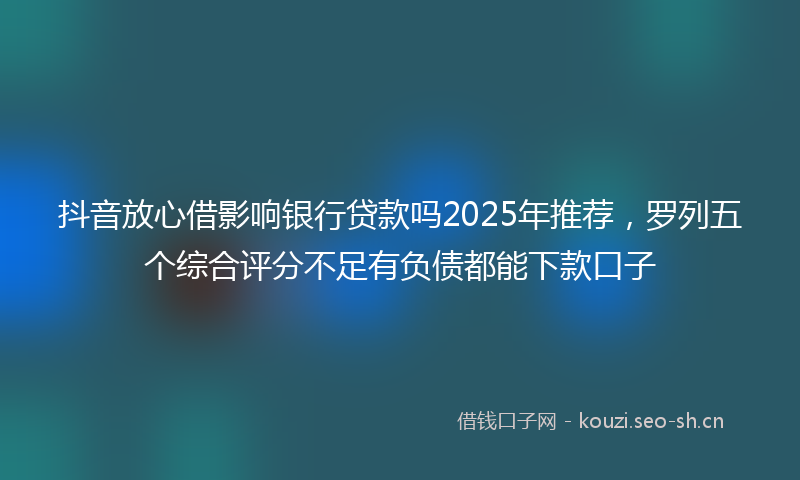 抖音放心借影响银行贷款吗2025年推荐，罗列五个综合评分不足有负债都能下款口子