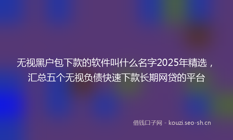 无视黑户包下款的软件叫什么名字2025年精选，汇总五个无视负债快速下款长期网贷的平台