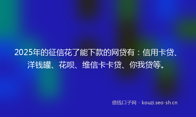 2025年的征信花了能下款的网贷有：信用卡贷、洋钱罐、花呗、维信卡卡贷、你我贷等。