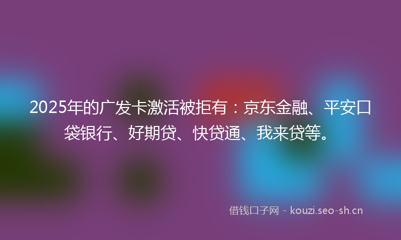 2025年的广发卡激活被拒有：京东金融、平安口袋银行、好期贷、快贷通、我来贷等。