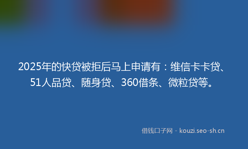 2025年的快贷被拒后马上申请有：维信卡卡贷、51人品贷、随身贷、360借条、微粒贷等。