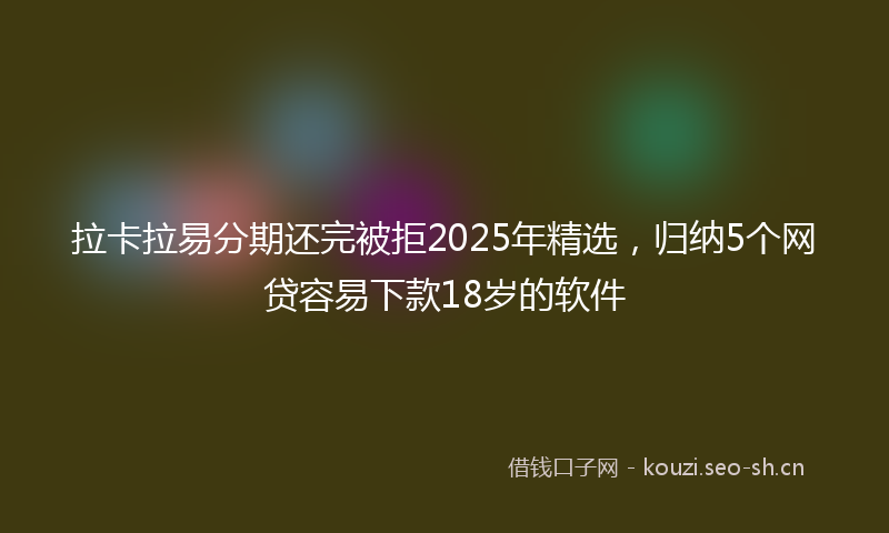 拉卡拉易分期还完被拒2025年精选，归纳5个网贷容易下款18岁的软件