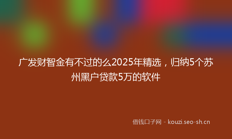 广发财智金有不过的么2025年精选，归纳5个苏州黑户贷款5万的软件