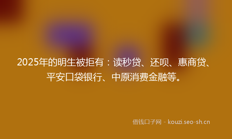 2025年的明生被拒有：读秒贷、还呗、惠商贷、平安口袋银行、中原消费金融等。