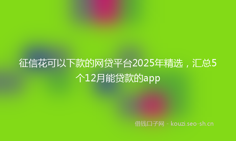 征信花可以下款的网贷平台2025年精选，汇总5个12月能贷款的app