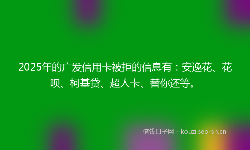 2025年的广发信用卡被拒的信息有：安逸花、花呗、柯基贷、超人卡、替你还等。