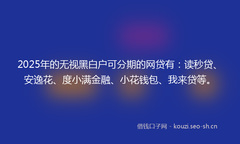 2025年的无视黑白户可分期的网贷有：读秒贷、安逸花、度小满金融、小花钱包、我来贷等。