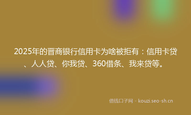 2025年的晋商银行信用卡为啥被拒有：信用卡贷、人人贷、你我贷、360借条、我来贷等。