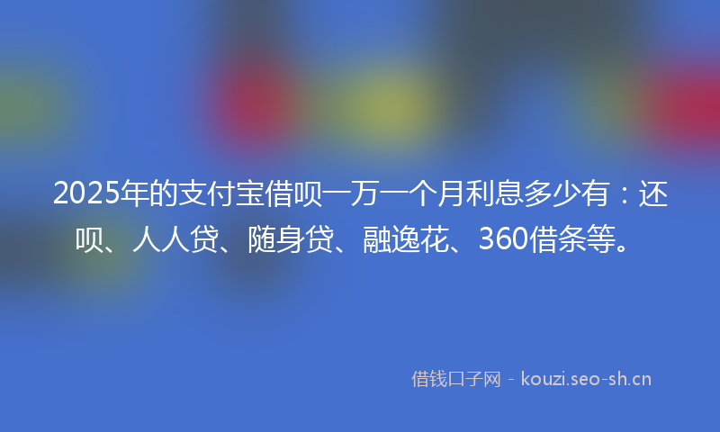 2025年的支付宝借呗一万一个月利息多少有：还呗、人人贷、随身贷、融逸花、360借条等。