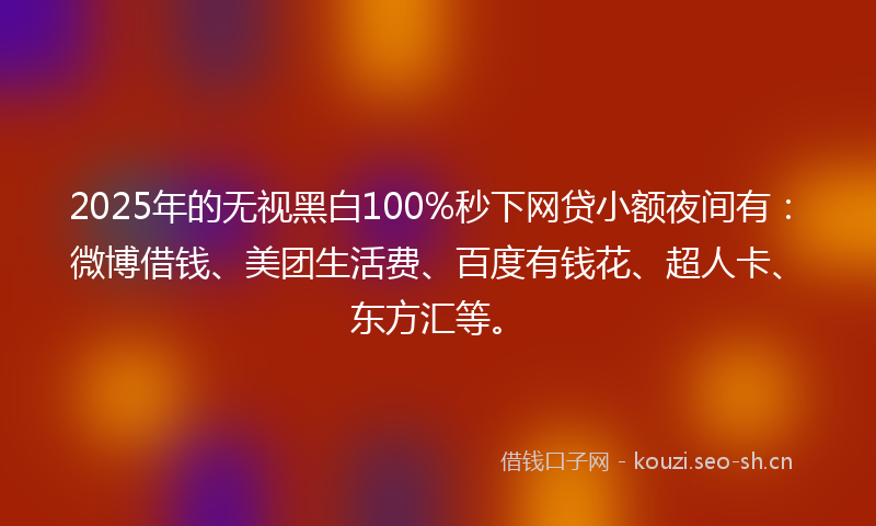 2025年的无视黑白100%秒下网贷小额夜间有：微博借钱、美团生活费、百度有钱花、超人卡、东方汇等。