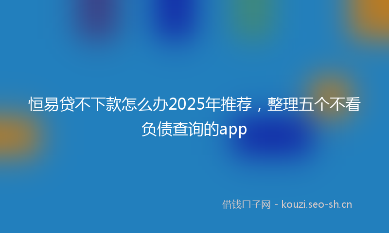 恒易贷不下款怎么办2025年推荐，整理五个不看负债查询的app