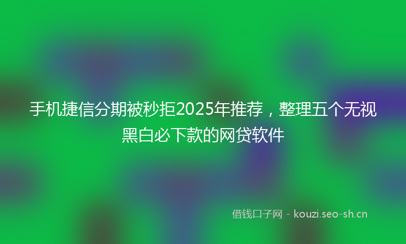 手机捷信分期被秒拒2025年推荐，整理五个无视黑白必下款的网贷软件