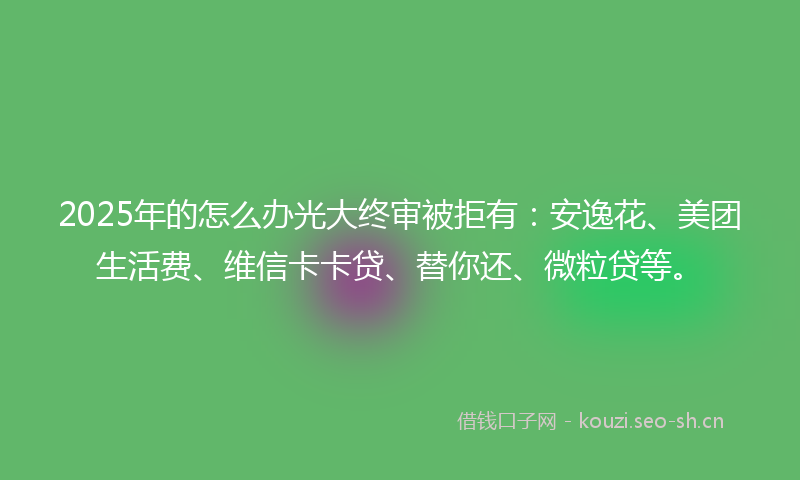 2025年的怎么办光大终审被拒有：安逸花、美团生活费、维信卡卡贷、替你还、微粒贷等。