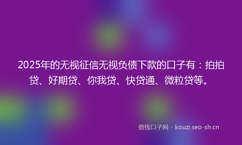 2025年的无视征信无视负债下款的口子有：拍拍贷、好期贷、你我贷、快贷通、微粒贷等。