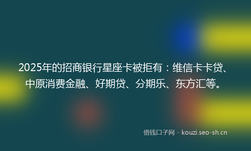 2025年的招商银行星座卡被拒有：维信卡卡贷、中原消费金融、好期贷、分期乐、东方汇等。