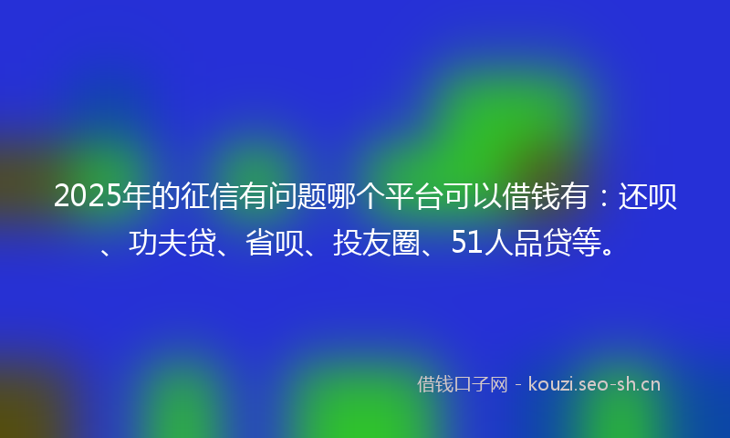 2025年的征信有问题哪个平台可以借钱有：还呗、功夫贷、省呗、投友圈、51人品贷等。