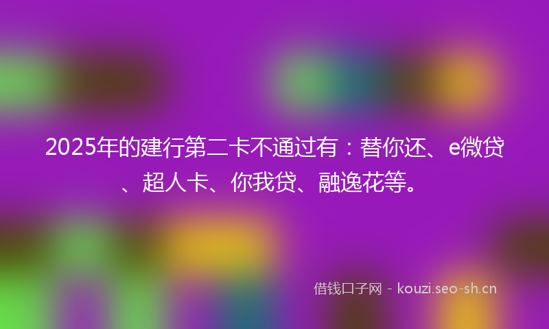 2025年的建行第二卡不通过有：替你还、e微贷、超人卡、你我贷、融逸花等。