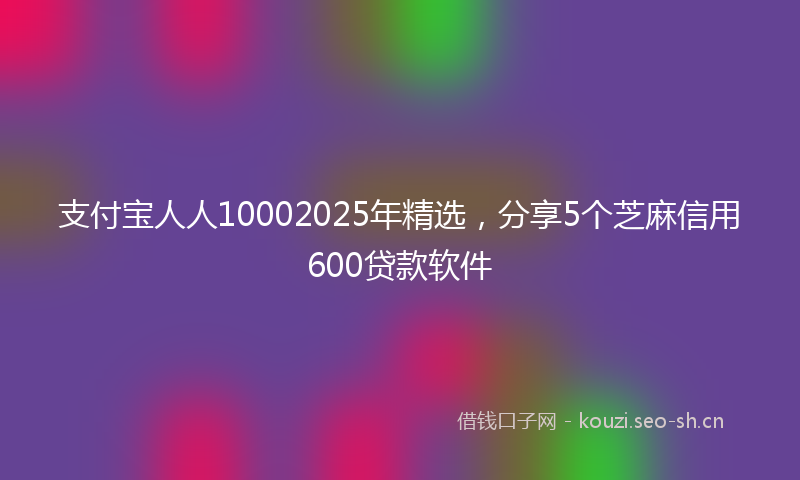 支付宝人人10002025年精选，分享5个芝麻信用600贷款软件